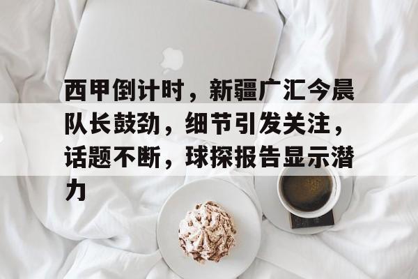 西甲倒计时，新疆广汇今晨队长鼓劲，细节引发关注，话题不断，球探报告显示潜力